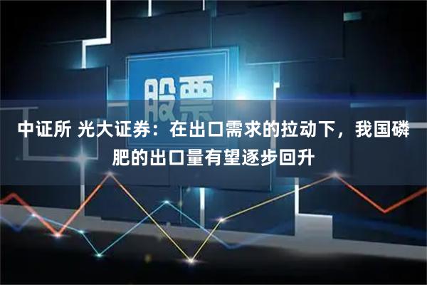 中证所 光大证券：在出口需求的拉动下，我国磷肥的出口量有望逐步回升