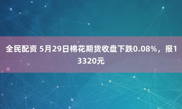 全民配资 5月29日棉花期货收盘下跌0.08%，报13320元