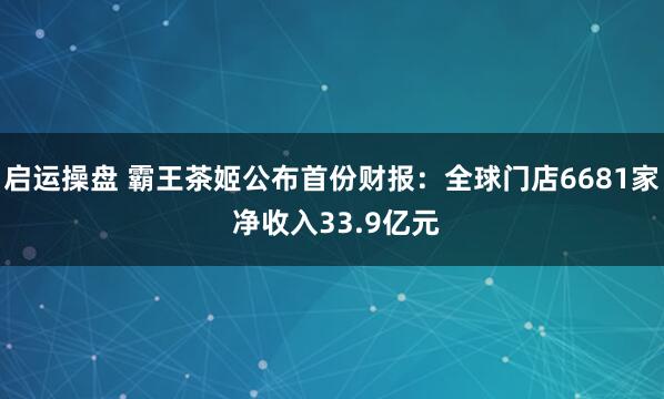 启运操盘 霸王茶姬公布首份财报:全球门店6681家 净收入33.9亿元