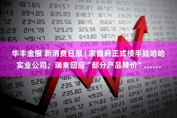 华丰金服 新消费日报 | 宗馥莉正式接手娃哈哈实业公司;瑞幸回应“部分产品降价”……