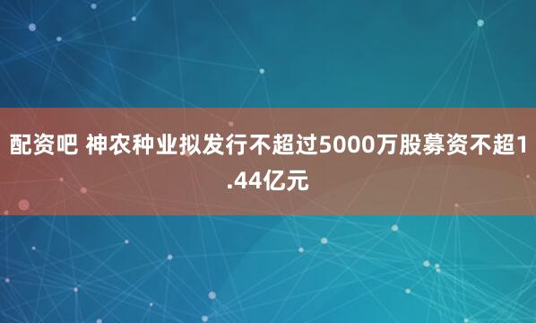 配资吧 神农种业拟发行不超过5000万股募资不超1.44亿元