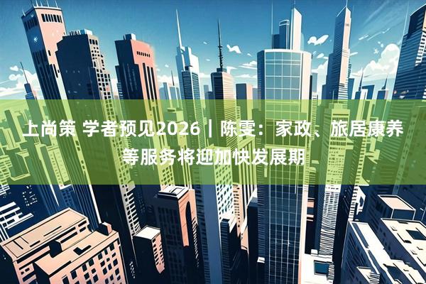 上尚策 学者预见2026|陈雯:家政、旅居康养等服务将迎加快发展期