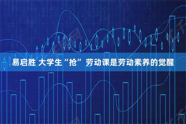 易启胜 大学生“抢” 劳动课是劳动素养的觉醒