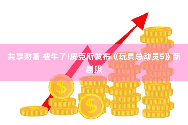 共享财富 被牛了!皮克斯发布《玩具总动员5》新剧照
