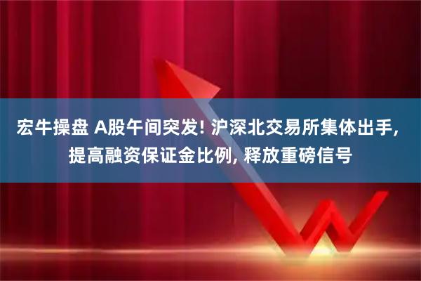 宏牛操盘 A股午间突发! 沪深北交易所集体出手, 提高融资保证金比例, 释放重磅信号