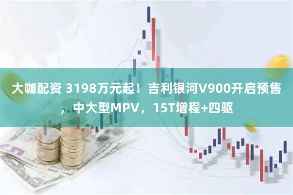 大咖配资 3198万元起！吉利银河V900开启预售，中大型MPV，15T增程+四驱