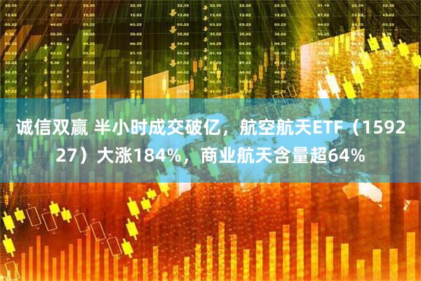 诚信双赢 半小时成交破亿，航空航天ETF（159227）大涨184%，商业航天含量超64%