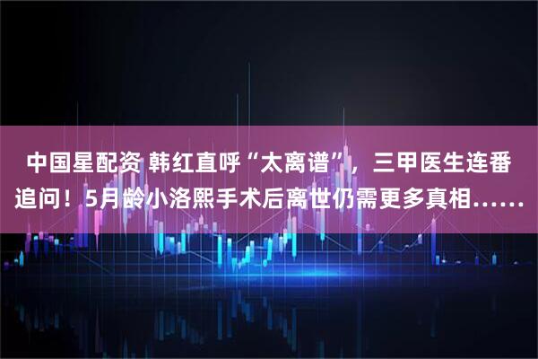 中国星配资 韩红直呼“太离谱”，三甲医生连番追问！5月龄小洛熙手术后离世仍需更多真相……