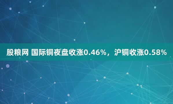 股粮网 国际铜夜盘收涨0.46%，沪铜收涨0.58%