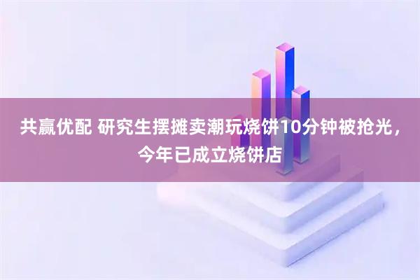 共赢优配 研究生摆摊卖潮玩烧饼10分钟被抢光，今年已成立烧饼店