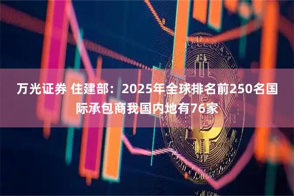 万光证券 住建部：2025年全球排名前250名国际承包商我国内地有76家