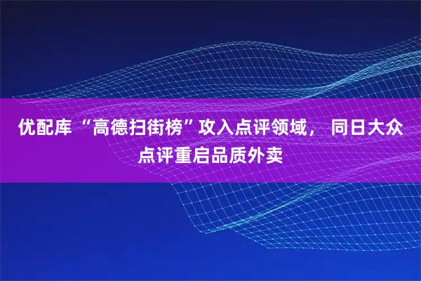 优配库 “高德扫街榜”攻入点评领域， 同日大众点评重启品质外卖