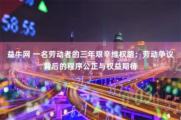 益牛网 一名劳动者的三年艰辛维权路：劳动争议背后的程序公正与权益期待