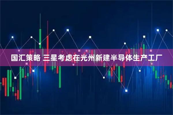 国汇策略 三星考虑在光州新建半导体生产工厂