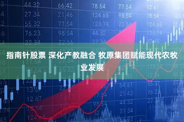 指南针股票 深化产教融合 牧原集团赋能现代农牧业发展