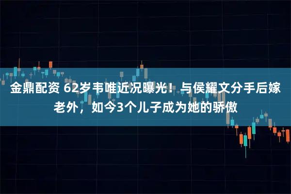 金鼎配资 62岁韦唯近况曝光！与侯耀文分手后嫁老外，如今3个儿子成为她的骄傲